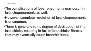 COMPLICATIONS.
•The complications of lobar pneumonia may occur in
bronchopneumonia as well.
•However, complete resolution of bronchopneumonia
is uncommon.
•There is generally some degree of destruction of the
bronchioles resulting in foci of bronchiolar fibrosis
that may eventually cause bronchiectasis.
 