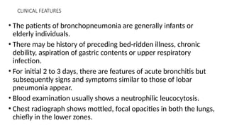 CLINICAL FEATURES
• The patients of bronchopneumonia are generally infants or
elderly individuals.
• There may be history of preceding bed-ridden illness, chronic
debility, aspiration of gastric contents or upper respiratory
infection.
• For initial 2 to 3 days, there are features of acute bronchitis but
subsequently signs and symptoms similar to those of lobar
pneumonia appear.
• Blood examination usually shows a neutrophilic leucocytosis.
• Chest radiograph shows mottled, focal opacities in both the lungs,
chiefly in the lower zones.
 