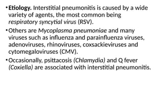 •Etiology. Interstitial pneumonitis is caused by a wide
variety of agents, the most common being
respiratory syncytial virus (RSV).
•Others are Mycoplasma pneumoniae and many
viruses such as influenza and parainfluenza viruses,
adenoviruses, rhinoviruses, coxsackieviruses and
cytomegaloviruses (CMV).
•Occasionally, psittacosis (Chlamydia) and Q fever
(Coxiella) are associated with interstitial pneumonitis.
 