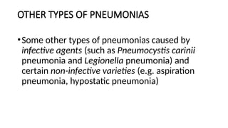 OTHER TYPES OF PNEUMONIAS
•Some other types of pneumonias caused by
infective agents (such as Pneumocystis carinii
pneumonia and Legionella pneumonia) and
certain non-infective varieties (e.g. aspiration
pneumonia, hypostatic pneumonia)
 