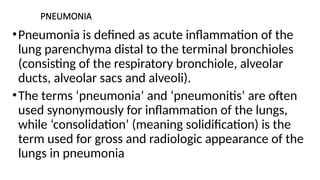 PNEUMONIA
•Pneumonia is defined as acute inflammation of the
lung parenchyma distal to the terminal bronchioles
(consisting of the respiratory bronchiole, alveolar
ducts, alveolar sacs and alveoli).
•The terms ‘pneumonia’ and ‘pneumonitis’ are often
used synonymously for inflammation of the lungs,
while ‘consolidation’ (meaning solidification) is the
term used for gross and radiologic appearance of the
lungs in pneumonia
 