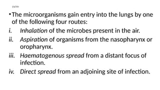 ENTRY
•The microorganisms gain entry into the lungs by one
of the following four routes:
i. Inhalation of the microbes present in the air.
ii. Aspiration of organisms from the nasopharynx or
oropharynx.
iii. Haematogenous spread from a distant focus of
infection.
iv. Direct spread from an adjoining site of infection.
 