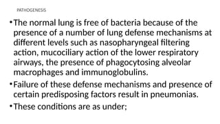 PATHOGENESIS
•The normal lung is free of bacteria because of the
presence of a number of lung defense mechanisms at
different levels such as nasopharyngeal filtering
action, mucociliary action of the lower respiratory
airways, the presence of phagocytosing alveolar
macrophages and immunoglobulins.
•Failure of these defense mechanisms and presence of
certain predisposing factors result in pneumonias.
•These conditions are as under;
 
