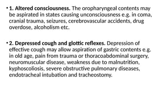 •1. Altered consciousness. The oropharyngeal contents may
be aspirated in states causing unconsciousness e.g. in coma,
cranial trauma, seizures, cerebrovascular accidents, drug
overdose, alcoholism etc.
•2. Depressed cough and glottic reflexes. Depression of
effective cough may allow aspiration of gastric contents e.g.
in old age, pain from trauma or thoracoabdominal surgery,
neuromuscular disease, weakness due to malnutrition,
kyphoscoliosis, severe obstructive pulmonary diseases,
endotracheal intubation and tracheostomy.
 