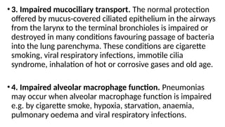 •3. Impaired mucociliary transport. The normal protection
offered by mucus-covered ciliated epithelium in the airways
from the larynx to the terminal bronchioles is impaired or
destroyed in many conditions favouring passage of bacteria
into the lung parenchyma. These conditions are cigarette
smoking, viral respiratory infections, immotile cilia
syndrome, inhalation of hot or corrosive gases and old age.
•4. Impaired alveolar macrophage function. Pneumonias
may occur when alveolar macrophage function is impaired
e.g. by cigarette smoke, hypoxia, starvation, anaemia,
pulmonary oedema and viral respiratory infections.
 