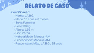 RELATO DE CASO
Identificação:
Nome: L.A.B.C.
Idade: 12 anos e 8 meses
Sexo: Feminino
Peso: 38 kg
Altura: 1,55 m
Cor: Parda
Naturalidade: Manaus-AM
Procedência: Manaus-AM
Responsável: Mãe, J.A.B.C., 38 anos
 