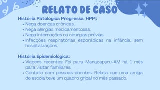 RELATO DE CASO
História Patológica Pregressa (HPP):
Nega doenças crônicas.
Nega alergias medicamentosas.
Nega internações ou cirurgias prévias.
Infecções respiratórias esporádicas na infância, sem
hospitalizações.
História Epidemiológica:
Viagens recentes: Foi para Manacapuru-AM há 1 mês
para visitar familiares.
Contato com pessoas doentes: Relata que uma amiga
de escola teve um quadro gripal no mês passado.
 