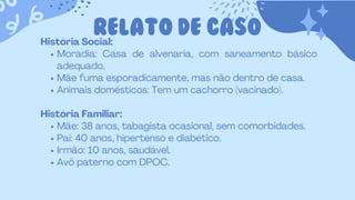 RELATO DE CASO
História Social:
Moradia: Casa de alvenaria, com saneamento básico
adequado.
Mãe fuma esporadicamente, mas não dentro de casa.
Animais domésticos: Tem um cachorro (vacinado).
História Familiar:
Mãe: 38 anos, tabagista ocasional, sem comorbidades.
Pai: 40 anos, hipertenso e diabético.
Irmão: 10 anos, saudável.
Avô paterno com DPOC.
 