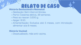 RELATO DE CASO
História Gestacional e Neonatal:
Gestação: Sem intercorrências.
Parto: Cesárea eletiva, 39 semanas.
Peso ao nascer: 3.200 g.
Apgar: 9/10.
Amamentação: Exclusiva até 5 meses, com introdução
alimentar aos 6 meses.
História Vacinal:
Desatualizado, mãe anti-vacina.
 