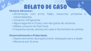 RELATO DE CASO
História Alimentar:
Alimentação com arroz, feijão, macarrão, proteínas e
industrializados.
Consome refrigerante.
Alguns legumes e frutas, mas não gosta de verduras.
Relata consumo de fast food.
Frequenta escola, almoça em casa e faz lanches na cantina.
Desenvolvimento e Puberdade:
Desenvolvimento neuropsicomotor adequado para a idade.
Menarca aos 11 anos.
 