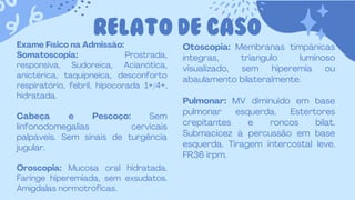 RELATO DE CASO
Exame Físico na Admissão:
Somatoscopia: Prostrada,
responsiva, Sudoreica, Acianótica,
anictérica, taquipneica, desconforto
respiratório, febril, hipocorada 1+/4+,
hidratada.
Cabeça e Pescoço: Sem
linfonodomegalias cervicais
palpáveis. Sem sinais de turgência
jugular.
Oroscopia: Mucosa oral hidratada.
Faringe hiperemiada, sem exsudatos.
Amígdalas normotróficas.
Otoscopia: Membranas timpânicas
íntegras, triangulo luminoso
visualizado, sem hiperemia ou
abaulamento bilateralmente.
Pulmonar: MV diminuido em base
pulmonar esquerda. Estertores
crepitantes e roncos bilat.
Submacicez à percussão em base
esquerda. Tiragem intercostal leve.
FR36 irpm.
 