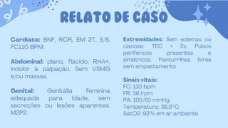 RELATO DE CASO
Cardíaca: BNF, RCR, EM 2T, S/S.
FC110 BPM.
Abdominal: plano, flácido, RHA+,
indolor à palpação. Sem VSMG
e/ou massas.
Genital: Genitália feminina
adequada para idade, sem
secreções ou lesões aparentes.
M2P2.
Extremidades: Sem edemas ou
cianose. TEC < 2s. Pulsos
periféricos presentes e
simétricos. Panturrilhas livres
sem empastamento.
Sinais vitais:
FC: 110 bpm
FR: 36 irpm
PA: 105/65 mmHg
Temperatura: 38,9°C
SatO2: 92% em ar ambiente
 