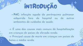 INTRODUÇÃO
PAC: infecção aguda do parênquima pulmonar
adquirida fora do hospital ou de outros
ambientes de cuidados de saúde.
-> É uma das causas mais comuns de hospitalização
em crianças de países de elevada renda.
-> Principal causa de morte em crianças em países de
baixa e média renda.
 
