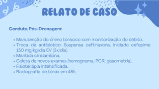 RELATO DE CASO
Conduta Pós-Drenagem:
Manutenção do dreno torácico com monitorização do débito.
Troca de antibiótico: Suspensa ceftriaxona. Iniciado cefepime
150 mg/kg/dia EV (3x/dia).
Mantida clindamicina.
Coleta de novos exames (hemograma, PCR, gasometria).
Fisioterapia intensificada.
Radiografia de tórax em 48h.
 