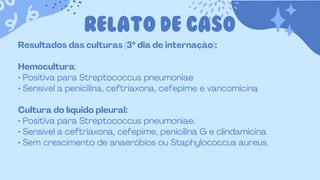 RELATO DE CASO
Resultados das culturas (3º dia de internação):
Hemocultura:
• Positiva para Streptococcus pneumoniae
• Sensível a penicilina, ceftriaxona, cefepime e vancomicina
Cultura do líquido pleural:
• Positiva para Streptococcus pneumoniae.
• Sensível a ceftriaxona, cefepime, penicilina G e clindamicina
• Sem crescimento de anaeróbios ou Staphylococcus aureus.
 