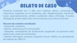 RELATO DE CASO
Paciente evoluindo em 7 dias com melhora clínica, comunicativa,
responsiva, eupneica em ar ambiente, sem dessaturações, mantendo
tosse esporadicamente, afebril, aceitando dieta ofertada, funções
fisiológicas preservadas. Sem outras queixas e/ou intercorrências.
Resumo da conduta atualizada:
• Suspender cefepime
• Manter ceftriaxona EV (1,9 g 12/12h)
• Reavaliar necessidade de clindamicina (suspender se paciente está
afebril, sem sinais de coinfecção)
• Manter drenagem torácica enquanto houver débito ou persistência
de coleção ao USG/TC.
 
