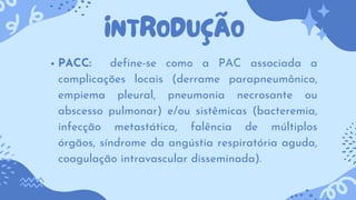 INTRODUÇÃO
PACC: define-se como a PAC associada a
complicações locais (derrame parapneumônico,
empiema pleural, pneumonia necrosante ou
abscesso pulmonar) e/ou sistêmicas (bacteremia,
infecção metastática, falência de múltiplos
órgãos, síndrome da angústia respiratória aguda,
coagulação intravascular disseminada).
 