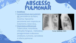 ABSCESSO
PULMONAR
Insidioso
Características que sugerem
AP: persistência da febre,
toxemia, hipoxemia
persistente sem resposta ao
tratamento, tosse seca,.
Diagnóstico diferencial:
Tuberculose, nocardiose,
infecções fúngicas, melioidose,
paragonimíase e abscesso
amebiano, tumores, sarcoidose
e infarto pulmonar.
Fonte: Medway, 2025
 