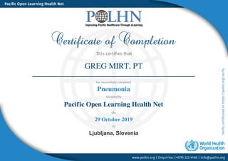 GREG MIRT, PT
has successfully completed
Pneumonia
Awarded by
Pacific Open Learning Health Net
On
29 October 2019
At
Ljubljana, Slovenia
Powered by TCPDF (www.tcpdf.org)
 