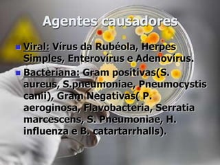 Agentes causadores
 Viral: Vírus da Rubéola, Herpes
Simples, Enterovírus e Adenovírus.
 Bacteriana: Gram positivas(S.
aureus, S.pneumoniae, Pneumocystis
canii), Gram Negativas( P.
aeroginosa, Flavobacteria, Serratia
marcescens, S. Pneumoniae, H.
influenza e B. catartarrhalls).
 