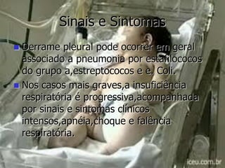 Sinais e Sintomas
 Derrame pleural pode ocorrer em geral
associado a pneumonia por estafilococos
do grupo a,estreptococos e e. Coli.
 Nos casos mais graves,a insuficiência
respiratória é progressiva,acompanhada
por sinais e sintomas clínicos
intensos,apnéia,choque e falência
respiratória.
 