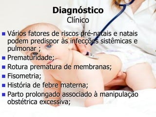 Diagnóstico
Clínico
 Vários fatores de riscos pré-natais e natais
podem predispor às infecções sistêmicas e
pulmonar ;
 Prematuridade;
 Rotura prematura de membranas;
 Fisometria;
 História de febre materna;
 Parto prolongado associado à manipulação
obstétrica excessiva;
 