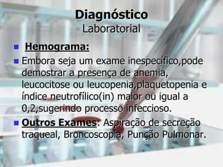Diagnóstico
Laboratorial
 Hemograma:
 Embora seja um exame inespecífico,pode
demostrar a presença de anemia,
leucocitose ou leucopenia,plaquetopenia e
índice neutrofílico(in) maior ou igual a
0,2,sugerindo processo infeccioso.
 Outros Exames: Aspiração de secreção
traqueal, Broncoscopia, Punção Pulmonar.
 