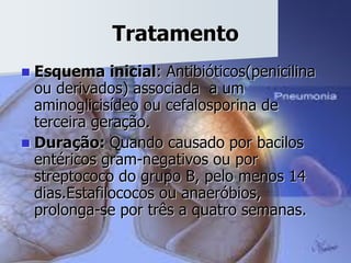 Tratamento
 Esquema inicial: Antibióticos(penicilina
ou derivados) associada a um
aminoglicisídeo ou cefalosporina de
terceira geração.
 Duração: Quando causado por bacilos
entéricos gram-negativos ou por
streptococo do grupo B, pelo menos 14
dias.Estafilococos ou anaeróbios,
prolonga-se por três a quatro semanas.
 
