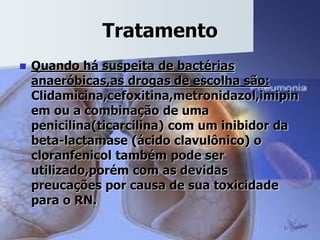 Tratamento
 Quando há suspeita de bactérias
anaeróbicas,as drogas de escolha são:
Clidamicina,cefoxitina,metronidazol,imipin
em ou a combinação de uma
penicilina(ticarcilina) com um inibidor da
beta-lactamase (ácido clavulônico) o
cloranfenicol também pode ser
utilizado,porém com as devidas
preucações por causa de sua toxicidade
para o RN.
 