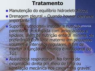 Tratamento
 Manutenção do equilíbrio hidroeletrolítico;
 Drenagem pleural – Quando houver derrame
importante;
 Suporte nutricional- instituir a nutrição
parenteral prolongada com aminoácidos e
lipídeos, além de nutrição enteral mínima, de
preferência com leite materno em pequenos
volumes e intervalos regulares, a fim de
manter a função enzimática e nutricional do
TGI.
 Assistência respiratória – Na forma de
oxigenação direta por meio de halo ou
ventilação mecânica nos casos mais graves.
 