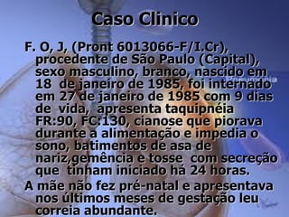 Caso Clinico
F. O, J, (Pront 6013066-F/I.Cr),
procedente de São Paulo (Capital),
sexo masculino, branco, nascido em
18 de janeiro de 1985, foi internado
em 27 de janeiro de 1985 com 9 dias
de vida, apresenta taquipnéia
FR:90, FC:130, cianose que piorava
durante a alimentação e impedia o
sono, batimentos de asa de
nariz,gemência e tosse com secreção
que tinham iniciado há 24 horas.
A mãe não fez pré-natal e apresentava
nos últimos meses de gestação leu
correia abundante.
 