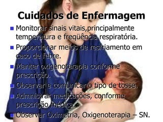 Cuidados de Enfermagem
 Monitorar sinais vitais,principalmente
temperatura e freqüência respiratória.
 Proporcionar meios de resfriamento em
caso de febre.
 Manter oxigenoterapia conforme
prescrição.
 Observar e comunicar o tipo de tosse.
 Admnistrar medicações, conforme
prescrição médica.
 Observar Oximetria, Oxigenoterapia – SN.
 