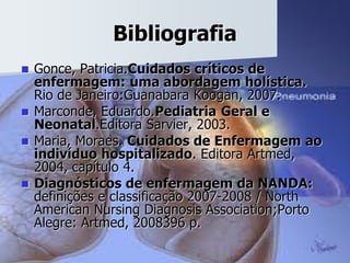 Bibliografia
 Gonce, Patricia.Cuidados críticos de
enfermagem: uma abordagem holística.
Rio de Janeiro:Guanabara Koogan, 2007.
 Marconde, Eduardo.Pediatria Geral e
Neonatal.Editora Sarvier, 2003.
 Maria, Moraes. Cuidados de Enfermagem ao
indivíduo hospitalizado. Editora Artmed,
2004, capítulo 4.
 Diagnósticos de enfermagem da NANDA:
definições e classificação 2007-2008 / North
American Nursing Diagnosis Association;Porto
Alegre: Artmed, 2008396 p.
 