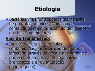 Etiologia
 Bactérias,vírus,fungos,parasitas,inalação
de produtos químicos,aspiração de
conteúdo gástrico ou acúmulo de líquidos
nas bases pulmonares.
Vias de Transmissão:
 Inalação direta de partículas
contaminadas,por aspiração de material
infectado através da boca e nasofaringe ou
por via hematogênica e exógena(após
broncoscopia e /ou intubação
endotraqueal).
 