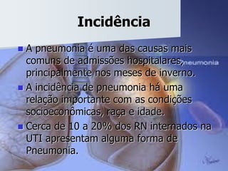 Incidência
 A pneumonia é uma das causas mais
comuns de admissões hospitalares,
principalmente nos meses de inverno.
 A incidência de pneumonia há uma
relação importante com as condições
socioeconômicas, raça e idade.
 Cerca de 10 a 20% dos RN internados na
UTI apresentam alguma forma de
Pneumonia.
 