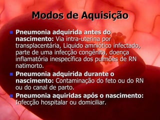 Modos de Aquisição
 Pneumonia adquirida antes do
nascimento: Via intra-uterina por
transplacentária, Liquido amniótico infectado,
parte de uma infecção congênita, doença
inflamatória inespecífica dos pulmões de RN
natimorto.
 Pneumonia adquirida durante o
nascimento: Contaminação do feto ou do RN
ou do canal de parto.
 Pneumonia aquiridas após o nascimento:
Infecção hospitalar ou domiciliar.
 