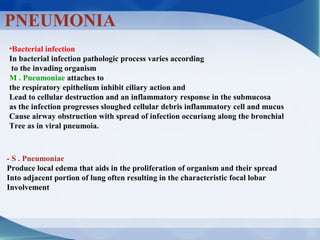 PNEUMONIA
•Bacterial infection
In bacterial infection pathologic process varies according
to the invading organism
M . Pneumoniae attaches to
the respiratory epithelium inhibit ciliary action and
Lead to cellular destruction and an inflammatory response in the submucosa
as the infection progresses sloughed cellular debris inflammatory cell and mucus
Cause airway obstruction with spread of infection occuriang along the bronchial
Tree as in viral pneumoia.
- S . Pneumoniae
Produce local edema that aids in the proliferation of organism and their spread
Into adjacent portion of lung often resulting in the characteristic focal lobar
Involvement
 