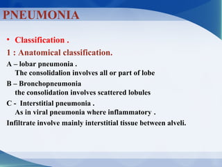 • Classification .
1 : Anatomical classification.
A – lobar pneumonia .
The consolidalion involves all or part of lobe
B – Bronchopneumonia
the consolidation involves scattered lobules
C - Interstitial pneumonia .
As in viral pneumonia where inflammatory .
Infiltrate involve mainly interstitial tissue between alveli.
PNEUMONIA
 
