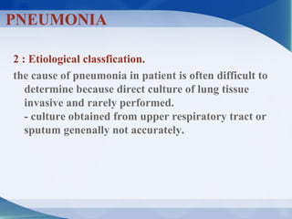 2 : Etiological classfication.
the cause of pneumonia in patient is often difficult to
determine because direct culture of lung tissue
invasive and rarely performed.
- culture obtained from upper respiratory tract or
sputum genenally not accurately.
PNEUMONIA
 
