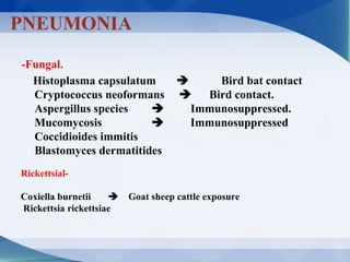 -Fungal.
Histoplasma capsulatum  Bird bat contact
Cryptococcus neoformans  Bird contact.
Aspergillus species  Immunosuppressed.
Mucomycosis  Immunosuppressed
Coccidioides immitis
Blastomyces dermatitides
PNEUMONIA
-Rickettsial
Coxiella burnetii  Goat sheep cattle exposure
Rickettsia rickettsiae
 