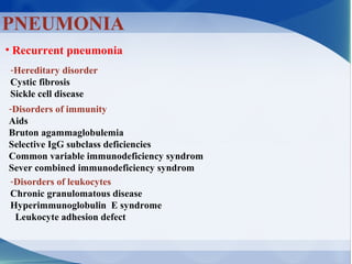 PNEUMONIA
• Recurrent pneumonia
-Hereditary disorder
Cystic fibrosis
Sickle cell disease
-Disorders of immunity
Aids
Bruton agammaglobulemia
Selective IgG subclass deficiencies
Common variable immunodeficiency syndrom
Sever combined immunodeficiency syndrom
-Disorders of leukocytes
Chronic granulomatous disease
Hyperimmunoglobulin E syndrome
Leukocyte adhesion defect
 