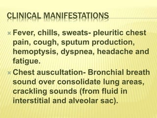 CLINICAL MANIFESTATIONS
 Fever, chills, sweats- pleuritic chest
pain, cough, sputum production,
hemoptysis, dyspnea, headache and
fatigue.
 Chest auscultation- Bronchial breath
sound over consolidate lung areas,
crackling sounds (from fluid in
interstitial and alveolar sac).
 