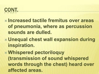 CONT.
 Increased tactile fremitus over areas
of pneumonia, where as percussion
sounds are dulled.
 Unequal chest wall expansion during
inspiration.
 Whispered pectoriloquy
(transmission of sound whispered
words through the chest) heard over
affected areas.
 