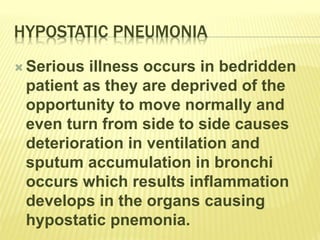 HYPOSTATIC PNEUMONIA
 Serious illness occurs in bedridden
patient as they are deprived of the
opportunity to move normally and
even turn from side to side causes
deterioration in ventilation and
sputum accumulation in bronchi
occurs which results inflammation
develops in the organs causing
hypostatic pnemonia.
 