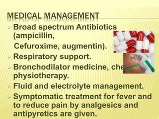 MEDICAL MANAGEMENT
 Broad spectrum Antibiotics
(ampicillin,
Cefuroxime, augmentin).
 Respiratory support.
 Bronchodilator medicine, chest
physiotherapy.
 Fluid and electrolyte management.
 Symptomatic treatment for fever and
to reduce pain by analgesics and
antipyretics are given.
 