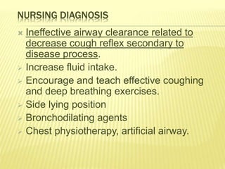 NURSING DIAGNOSIS
 Ineffective airway clearance related to
decrease cough reflex secondary to
disease process.
 Increase fluid intake.
 Encourage and teach effective coughing
and deep breathing exercises.
 Side lying position
 Bronchodilating agents
 Chest physiotherapy, artificial airway.
 