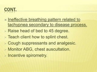 CONT.
 Ineffective breathing pattern related to
tachypnea secondary to disease process.
 Raise head of bed to 45 degree.
 Teach client how to splint chest.
 Cough suppressants and analgesic.
 Monitor ABG, chest auscultation.
 Incentive spirometry.
 