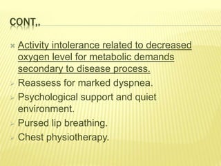 CONT,.
 Activity intolerance related to decreased
oxygen level for metabolic demands
secondary to disease process.
 Reassess for marked dyspnea.
 Psychological support and quiet
environment.
 Pursed lip breathing.
 Chest physiotherapy.
 
