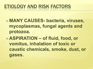 ETIOLOGY AND RISK FACTORS
 MANY CAUSES- bacteria, viruses,
mycoplasmas, fungal agents and
protozoa.
 ASPIRATION – of fluid, food, or
vomitus, inhalation of toxic or
caustic chemicals, smoke, dust, or
gases.
 