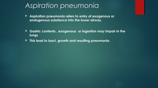 Aspiration pneumonia
 Aspiration pneumonia refers to entry of exogenous or
endogenous substance into the lower airway.
 Gastric contents , exogenous or ingestion may impair in the
lungs
 This lead to bact. growth and resulting pneumonia .
 